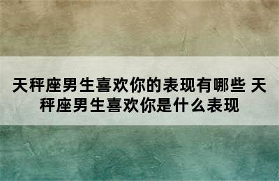 天秤座男生喜欢你的表现有哪些 天秤座男生喜欢你是什么表现